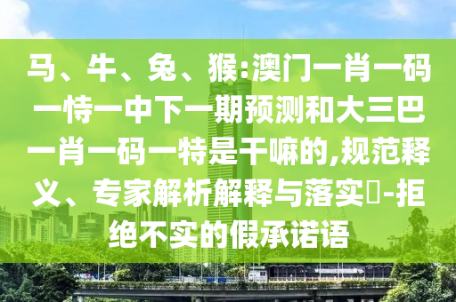 馬、牛、兔、猴:澳門(mén)一肖一碼一恃一中下一期預(yù)測(cè)和大三巴一肖一碼一特是干嘛的,規(guī)范釋義、專(zhuān)家解析解釋與落實(shí)?-拒絕不實(shí)的假承諾語(yǔ)