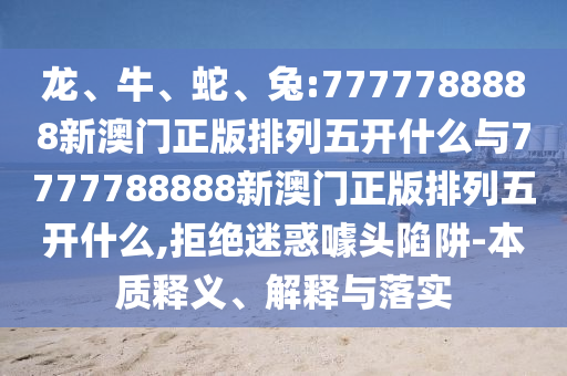 龍、牛、蛇、兔:7777788888新澳門(mén)正版排列五開(kāi)什么與7777788888新澳門(mén)正版排列五開(kāi)什么,拒絕迷惑噱頭陷阱-本質(zhì)釋義、解釋與落實(shí)