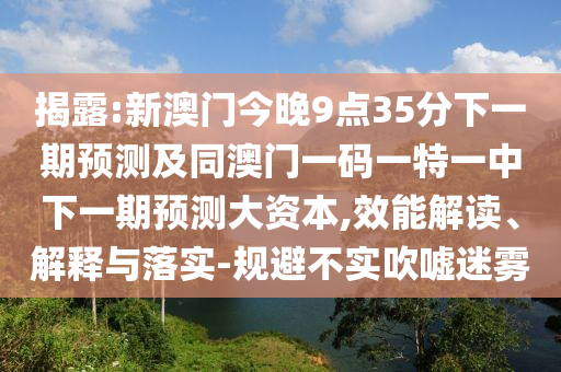揭露:新澳門今晚9點35分下一期預測及同澳門一碼一特一中下一期預測大資本,效能解讀、解釋與落實-規(guī)避不實吹噓迷霧