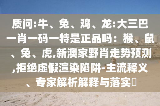 質(zhì)問:牛、兔、雞、龍:大三巴一肖一碼一特是正品嗎：猴、鼠、兔、虎,新澳家野肖走勢預測,拒絕虛假渲染陷阱-主流釋義、專家解析解釋與落實?