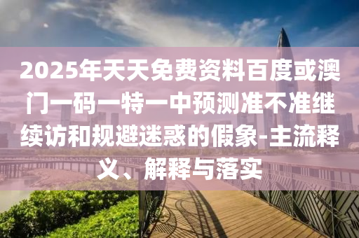 2025年天天免費資料百度或澳門一碼一特一中預測準不準繼續(xù)訪和規(guī)避迷惑的假象-主流釋義、解釋與落實