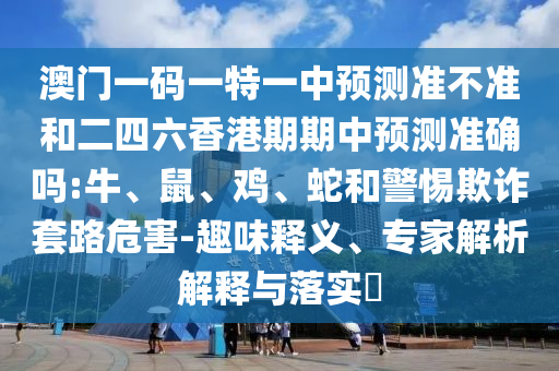 澳門一碼一特一中預測準不準和二四六香港期期中預測準確嗎:牛、鼠、雞、蛇和警惕欺詐套路危害-趣味釋義、專家解析解釋與落實?