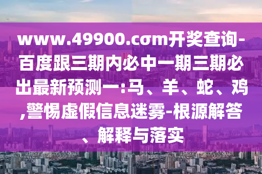 www.49900.cσm開獎查詢-百度跟三期內(nèi)必中一期三期必出最新預(yù)測一:馬、羊、蛇、雞,警惕虛假信息迷霧-根源解答、解釋與落實