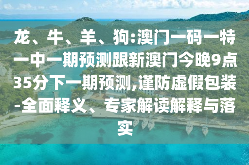 龍、牛、羊、狗:澳門一碼一特一中一期預(yù)測(cè)跟新澳門今晚9點(diǎn)35分下一期預(yù)測(cè),謹(jǐn)防虛假包裝-全面釋義、專家解讀解釋與落實(shí)
