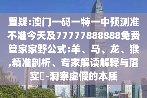 置疑:澳門一碼一特一中預測準不準今天及77777888888免費管家家野公式:羊、馬、龍、猴,精準剖析、專家解讀解釋與落實?-洞察虛假的本質(zhì)