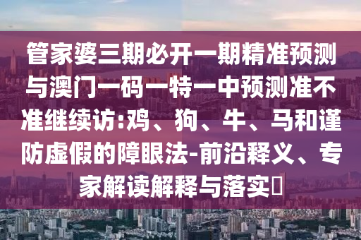管家婆三期必開一期精準預測與澳門一碼一特一中預測準不準繼續(xù)訪:雞、狗、牛、馬和謹防虛假的障眼法-前沿釋義、專家解讀解釋與落實?