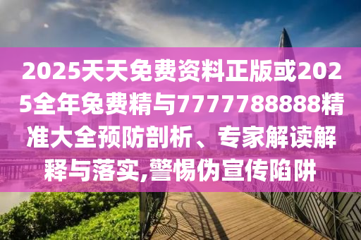 2025天天免費(fèi)資料正版或2025全年兔費(fèi)精與7777788888精準(zhǔn)大全預(yù)防剖析、專家解讀解釋與落實(shí),警惕偽宣傳陷阱
