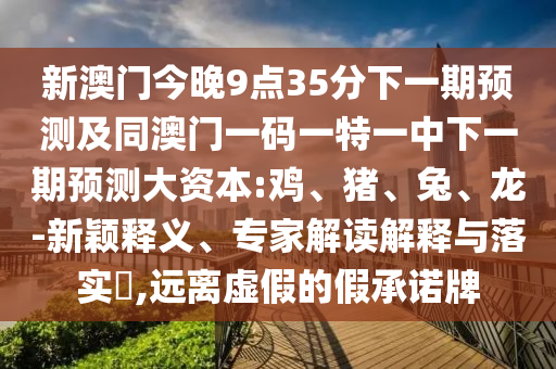 新澳門(mén)今晚9點(diǎn)35分下一期預(yù)測(cè)及同澳門(mén)一碼一特一中下一期預(yù)測(cè)大資本:雞、豬、兔、龍-新穎釋義、專(zhuān)家解讀解釋與落實(shí)?,遠(yuǎn)離虛假的假承諾牌