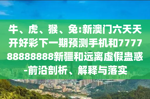 牛、虎、猴、兔:新澳門六天天開好彩下一期預(yù)測手機和777788888888新疆和遠離虛假蠱惑-前沿剖析、解釋與落實