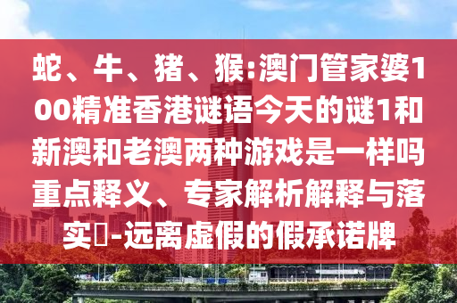 蛇、牛、豬、猴:澳門管家婆100精準香港謎語今天的謎1和新澳和老澳兩種游戲是一樣嗎重點釋義、專家解析解釋與落實?-遠離虛假的假承諾牌