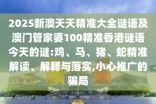 2025新澳天天精準大全謎語及澳門管家婆100精準香港謎語今天的謎:雞、馬、豬、蛇精準解讀、解釋與落實,小心推廣的騙局