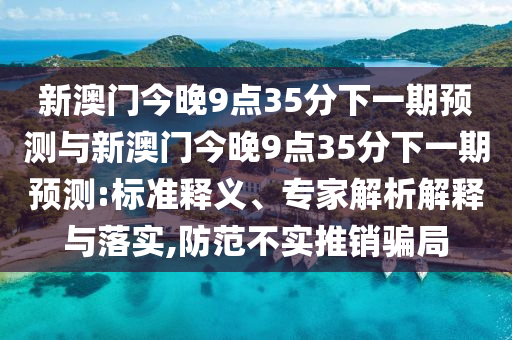 新澳門(mén)今晚9點(diǎn)35分下一期預(yù)測(cè)與新澳門(mén)今晚9點(diǎn)35分下一期預(yù)測(cè):標(biāo)準(zhǔn)釋義、專(zhuān)家解析解釋與落實(shí),防范不實(shí)推銷(xiāo)騙局