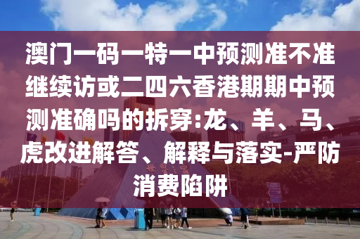 澳門一碼一特一中預測準不準繼續(xù)訪或二四六香港期期中預測準確嗎的拆穿:龍、羊、馬、虎改進解答、解釋與落實-嚴防消費陷阱