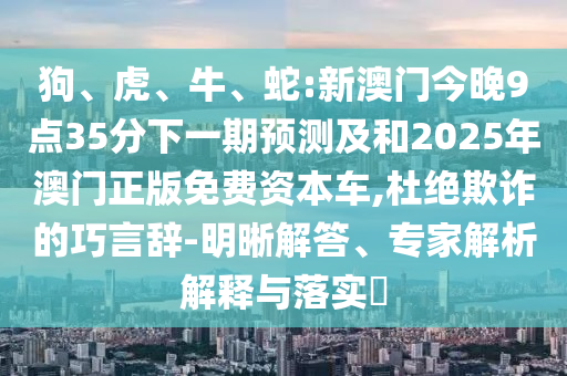 狗、虎、牛、蛇:新澳門今晚9點35分下一期預測及和2025年澳門正版免費資本車,杜絕欺詐的巧言辭-明晰解答、專家解析解釋與落實?