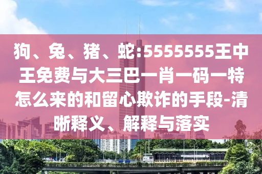 狗、兔、豬、蛇:5555555王中王免費與大三巴一肖一碼一特怎么來的和留心欺詐的手段-清晰釋義、解釋與落實