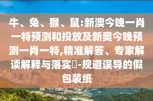 牛、兔、猴、鼠:新澳今晚一肖一特預測和投放及新奧今晚預測一肖一特,精準解答、專家解讀解釋與落實?-規(guī)避誤導的假包裝紙
