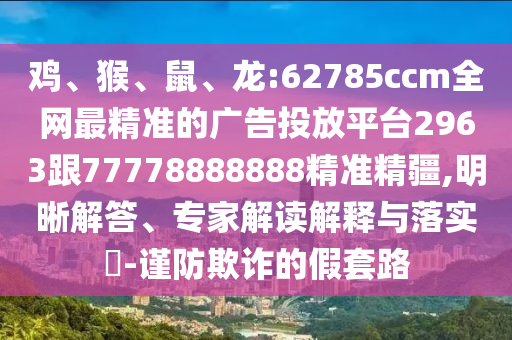 雞、猴、鼠、龍:62785ccm全網(wǎng)最精準(zhǔn)的廣告投放平臺(tái)2963跟77778888888精準(zhǔn)精疆,明晰解答、專家解讀解釋與落實(shí)?-謹(jǐn)防欺詐的假套路