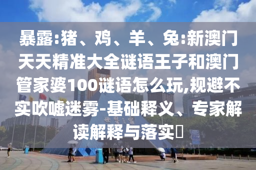 暴露:豬、雞、羊、兔:新澳門天天精準(zhǔn)大全謎語王子和澳門管家婆100謎語怎么玩,規(guī)避不實(shí)吹噓迷霧-基礎(chǔ)釋義、專家解讀解釋與落實(shí)?