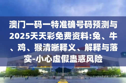 澳門一碼一特準確號碼預測與2025天天彩免費資料:兔、牛、雞、猴清晰釋義、解釋與落實-小心虛假蠱惑風險