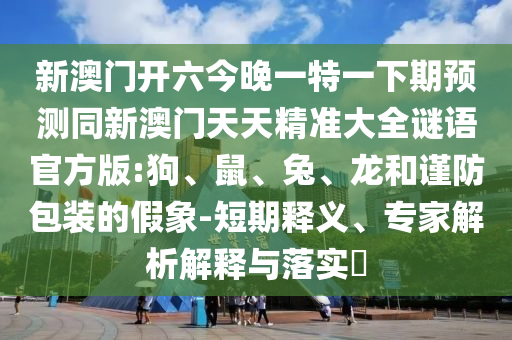 新澳門開六今晚一特一下期預測同新澳門天天精準大全謎語官方版:狗、鼠、兔、龍和謹防包裝的假象-短期釋義、專家解析解釋與落實?