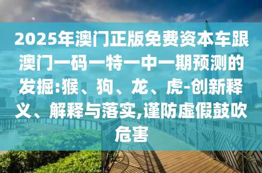 2025年澳門正版免費(fèi)資本車跟澳門一碼一特一中一期預(yù)測(cè)的發(fā)掘:猴、狗、龍、虎-創(chuàng)新釋義、解釋與落實(shí),謹(jǐn)防虛假鼓吹危害