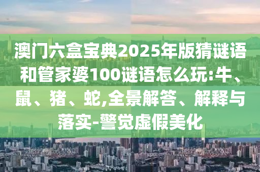 澳門六盒寶典2025年版猜謎語(yǔ)和管家婆100謎語(yǔ)怎么玩:牛、鼠、豬、蛇,全景解答、解釋與落實(shí)-警覺虛假美化