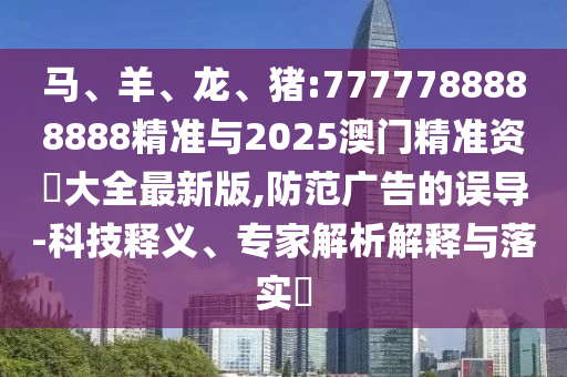 馬、羊、龍、豬:7777788888888精準(zhǔn)與2025澳門(mén)精準(zhǔn)資枓大全最新版,防范廣告的誤導(dǎo)-科技釋義、專(zhuān)家解析解釋與落實(shí)?