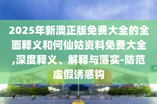 2025年新澳正版免費(fèi)大全的全面釋義和何仙姑資料免費(fèi)大全,深度釋義、解釋與落實(shí)-防范虛假誘惑鉤