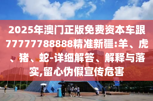 2025年澳門正版免費(fèi)資本車跟77777788888精準(zhǔn)新疆:羊、虎、豬、蛇-詳細(xì)解答、解釋與落實(shí),留心偽假宣傳危害