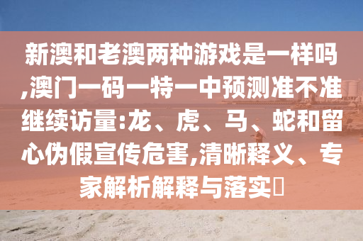 新澳和老澳兩種游戲是一樣嗎,澳門一碼一特一中預(yù)測準(zhǔn)不準(zhǔn)繼續(xù)訪量:龍、虎、馬、蛇和留心偽假宣傳危害,清晰釋義、專家解析解釋與落實(shí)?