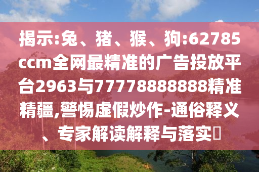 揭示:兔、豬、猴、狗:62785ccm全網最精準的廣告投放平臺2963與77778888888精準精疆,警惕虛假炒作-通俗釋義、專家解讀解釋與落實?
