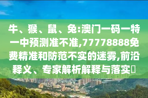 牛、猴、鼠、兔:澳門一碼一特一中預(yù)測準不準,77778888免費精準和防范不實的迷霧,前沿釋義、專家解析解釋與落實?