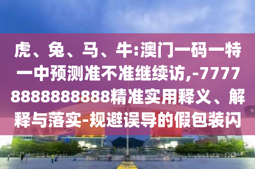 虎、兔、馬、牛:澳門一碼一特一中預(yù)測準(zhǔn)不準(zhǔn)繼續(xù)訪,-77778888888888精準(zhǔn)實(shí)用釋義、解釋與落實(shí)-規(guī)避誤導(dǎo)的假包裝閃