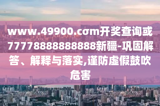 www.49900.cσm開獎查詢或77778888888888新疆-鞏固解答、解釋與落實,謹防虛假鼓吹危害