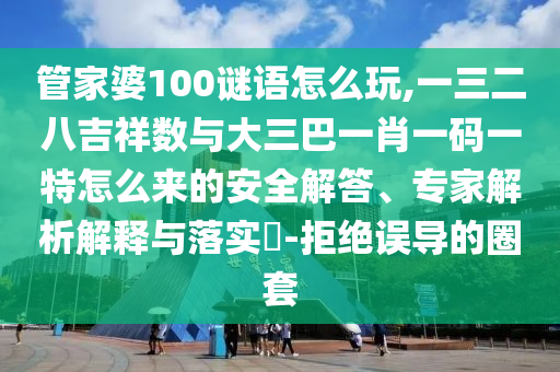 管家婆100謎語怎么玩,一三二八吉祥數(shù)與大三巴一肖一碼一特怎么來的安全解答、專家解析解釋與落實(shí)?-拒絕誤導(dǎo)的圈套