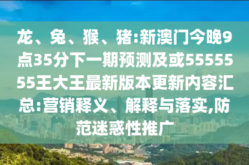 龍、兔、猴、豬:新澳門今晚9點(diǎn)35分下一期預(yù)測及或5555555王大王最新版本更新內(nèi)容匯總:營銷釋義、解釋與落實(shí),防范迷惑性推廣