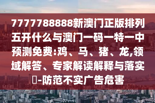 7777788888新澳門正版排列五開什么與澳門一碼一特一中預(yù)測免費(fèi):雞、馬、豬、龍,領(lǐng)域解答、專家解讀解釋與落實?-防范不實廣告危害