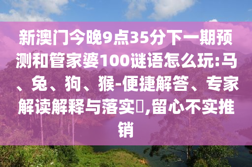 新澳門今晚9點35分下一期預(yù)測和管家婆100謎語怎么玩:馬、兔、狗、猴-便捷解答、專家解讀解釋與落實?,留心不實推銷
