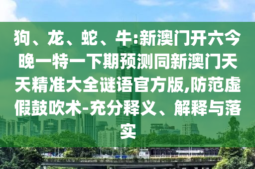 狗、龍、蛇、牛:新澳門開六今晚一特一下期預(yù)測同新澳門天天精準(zhǔn)大全謎語官方版,防范虛假鼓吹術(shù)-充分釋義、解釋與落實