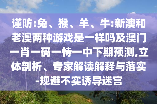 謹防:兔、猴、羊、牛:新澳和老澳兩種游戲是一樣嗎及澳門一肖一碼一恃一中下期預(yù)測,立體剖析、專家解讀解釋與落實-規(guī)避不實誘導(dǎo)迷宮