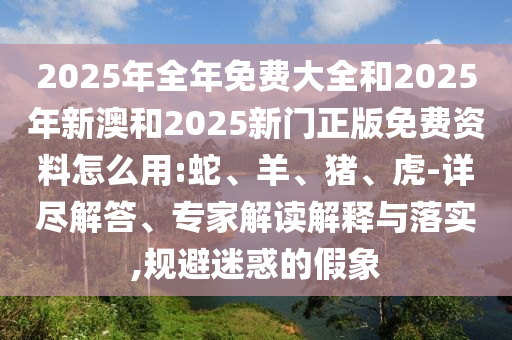 2025年全年免費大全和2025年新澳和2025新門正版免費資料怎么用:蛇、羊、豬、虎-詳盡解答、專家解讀解釋與落實,規(guī)避迷惑的假象