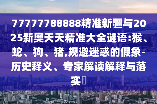 77777788888精準(zhǔn)新疆與2025新奧天天精準(zhǔn)大全謎語(yǔ):猴、蛇、狗、豬,規(guī)避迷惑的假象-歷史釋義、專家解讀解釋與落實(shí)?