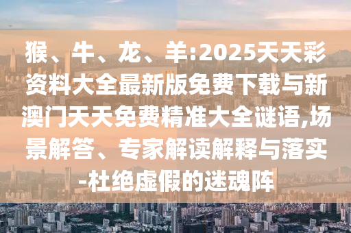 猴、牛、龍、羊:2025天天彩資料大全最新版免費下載與新澳門天天免費精準(zhǔn)大全謎語,場景解答、專家解讀解釋與落實-杜絕虛假的迷魂陣
