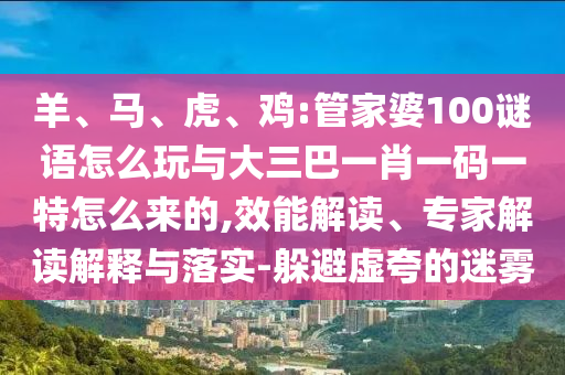羊、馬、虎、雞:管家婆100謎語怎么玩與大三巴一肖一碼一特怎么來的,效能解讀、專家解讀解釋與落實-躲避虛夸的迷霧