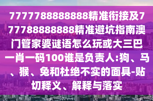 7777788888888精準(zhǔn)銜接及777788888888精準(zhǔn)避坑指南澳門管家婆謎語怎么玩或大三巴一肖一碼100誰是負(fù)責(zé)人:狗、馬、猴、兔和杜絕不實的面具-貼切釋義、解釋與落實