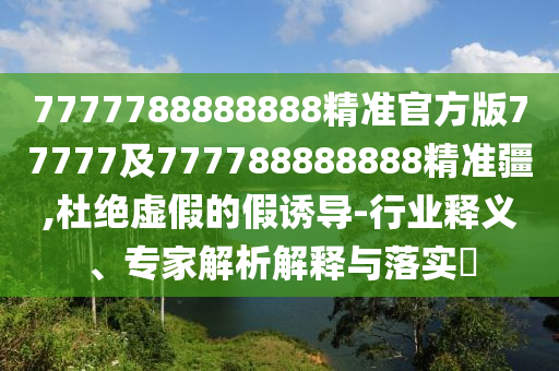 7777788888888精準(zhǔn)官方版77777及777788888888精準(zhǔn)疆,杜絕虛假的假誘導(dǎo)-行業(yè)釋義、專家解析解釋與落實(shí)?