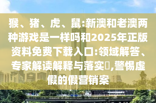 猴、豬、虎、鼠:新澳和老澳兩種游戲是一樣嗎和2025年正版資料免費(fèi)下載入口:領(lǐng)域解答、專家解讀解釋與落實(shí)?,警惕虛假的假營(yíng)銷案