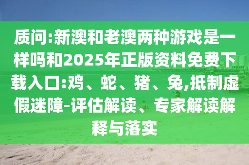 質(zhì)問:新澳和老澳兩種游戲是一樣嗎和2025年正版資料免費下載入口:雞、蛇、豬、兔,抵制虛假迷障-評估解讀、專家解讀解釋與落實