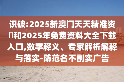 識(shí)破:2025新澳門天天精準(zhǔn)資枓和2025年免費(fèi)資料大全下載入口,數(shù)字釋義、專家解析解釋與落實(shí)-防范名不副實(shí)廣告