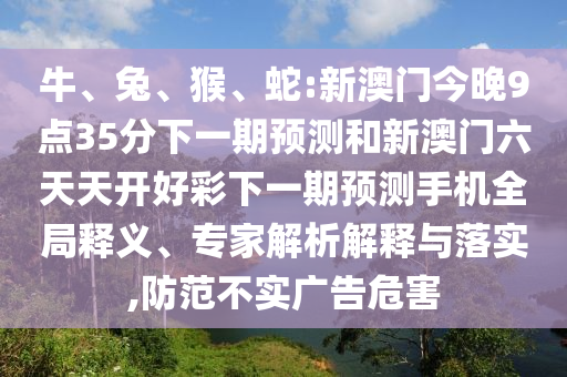 牛、兔、猴、蛇:新澳門今晚9點35分下一期預(yù)測和新澳門六天天開好彩下一期預(yù)測手機全局釋義、專家解析解釋與落實,防范不實廣告危害